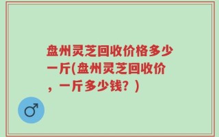 盘州灵芝回收价格多少一斤(盘州灵芝回收价，一斤多少钱？)