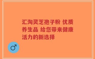 汇淘灵芝孢子粉 优质养生品 给您带来健康活力的新选择