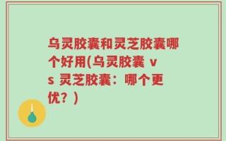 乌灵胶囊和灵芝胶囊哪个好用(乌灵胶囊 vs 灵芝胶囊：哪个更优？)