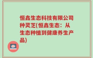 恒鑫生态科技有限公司种灵芝(恒鑫生态：从生态种植到健康养生产品)