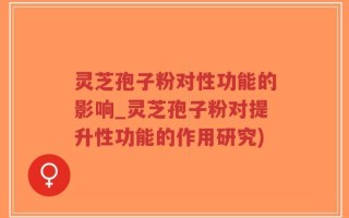 灵芝孢子粉对性功能的影响_灵芝孢子粉对提升性功能的作用研究)