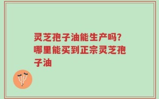 灵芝孢子油能生产吗？哪里能买到正宗灵芝孢子油
