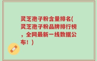 灵芝孢子粉含量排名(灵芝孢子粉品牌排行榜，全网最新一线数据公布！)
