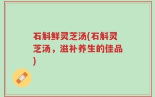 石斛鲜灵芝汤(石斛灵芝汤，滋补养生的佳品)