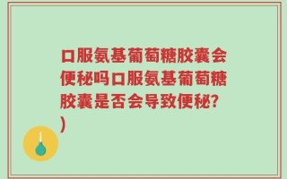 口服氨基葡萄糖胶囊会便秘吗口服氨基葡萄糖胶囊是否会导致便秘？)