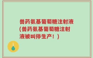 兽药氨基葡萄糖注射液(兽药氨基葡萄糖注射液被叫停生产！)