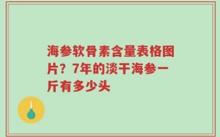 海参软骨素含量表格图片？7年的淡干海参一斤有多少头