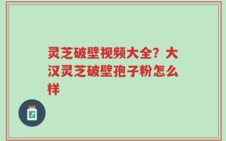 灵芝破壁视频大全？大汉灵芝破壁孢子粉怎么样