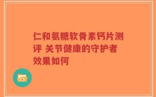 仁和氨糖软骨素钙片测评 关节健康的守护者效果如何