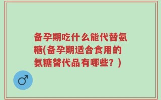 备孕期吃什么能代替氨糖(备孕期适合食用的氨糖替代品有哪些？)