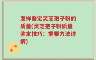 怎样鉴定灵芝孢子粉的质量(灵芝孢子粉质量鉴定技巧：重要方法详解)