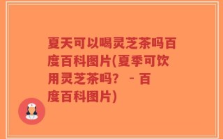 夏天可以喝灵芝茶吗百度百科图片(夏季可饮用灵芝茶吗？ - 百度百科图片)