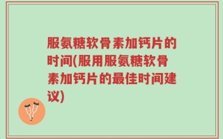 服氨糖软骨素加钙片的时间(服用服氨糖软骨素加钙片的最佳时间建议)