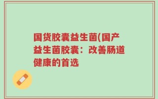国货胶囊益生菌(国产益生菌胶囊：改善肠道健康的首选