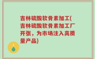 吉林硫酸软骨素加工(吉林硫酸软骨素加工厂开张，为市场注入高质量产品)
