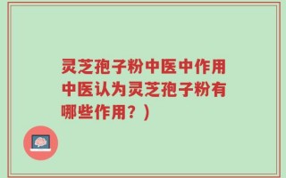 灵芝孢子粉中医中作用中医认为灵芝孢子粉有哪些作用？)