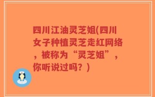 四川江油灵芝姐(四川女子种植灵芝走红网络，被称为“灵芝姐”，你听说过吗？)