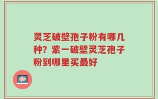 灵芝破壁孢子粉有哪几种？紫一破壁灵芝孢子粉到哪里买最好