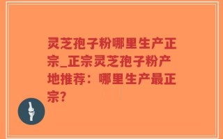 灵芝孢子粉哪里生产正宗_正宗灵芝孢子粉产地推荐：哪里生产最正宗？