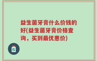 益生菌牙膏什么价钱的好(益生菌牙膏价格查询，买到最优惠价)