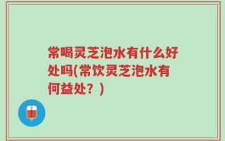 常喝灵芝泡水有什么好处吗(常饮灵芝泡水有何益处？)