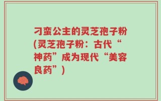 刁蛮公主的灵芝孢子粉(灵芝孢子粉：古代“神药”成为现代“美容良药”)