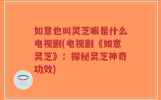 如意也叫灵芝嘛是什么电视剧(电视剧《如意灵芝》：探秘灵芝神奇功效)