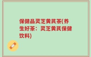保健品灵芝黄芪茶(养生好茶：灵芝黄芪保健饮料)