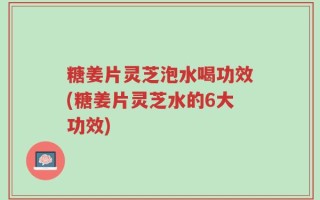 糖姜片灵芝泡水喝功效(糖姜片灵芝水的6大功效)