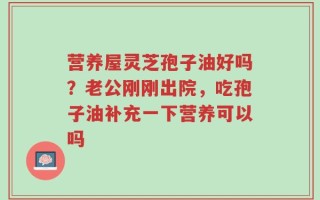 营养屋灵芝孢子油好吗？老公刚刚出院，吃孢子油补充一下营养可以吗