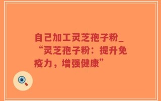 自己加工灵芝孢子粉_“灵芝孢子粉：提升免疫力，增强健康”