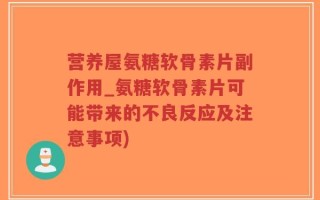 营养屋氨糖软骨素片副作用_氨糖软骨素片可能带来的不良反应及注意事项)