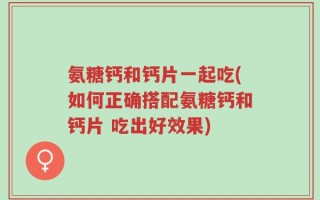 氨糖钙和钙片一起吃(如何正确搭配氨糖钙和钙片 吃出好效果)
