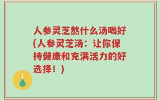 人参灵芝熬什么汤喝好(人参灵芝汤：让你保持健康和充满活力的好选择！)