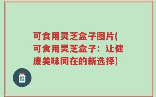 可食用灵芝盒子图片(可食用灵芝盒子：让健康美味同在的新选择)