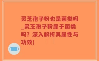 灵芝孢子粉也是菌类吗_灵芝孢子粉属于菌类吗？深入解析其属性与功效)