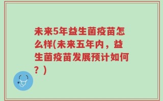 未来5年益生菌疫苗怎么样(未来五年内，益生菌疫苗发展预计如何？)