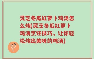 灵芝冬瓜红萝卜鸡汤怎么炖(灵芝冬瓜红萝卜鸡汤烹饪技巧，让你轻松炖出美味的鸡汤)