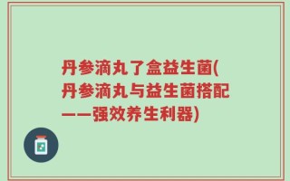 丹参滴丸了盒益生菌(丹参滴丸与益生菌搭配——强效养生利器)