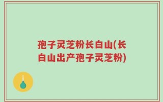 孢子灵芝粉长白山(长白山出产孢子灵芝粉)