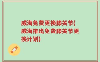 威海免费更换膝关节(威海推出免费膝关节更换计划)