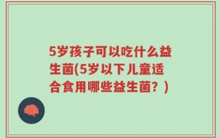 5岁孩子可以吃什么益生菌(5岁以下儿童适合食用哪些益生菌？)