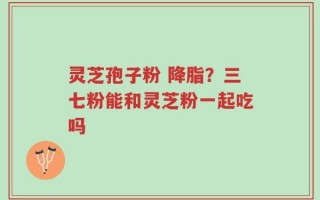 灵芝孢子粉 降脂？三七粉能和灵芝粉一起吃吗