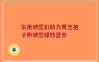 家用破壁机助力灵芝孢子粉破壁释放营养