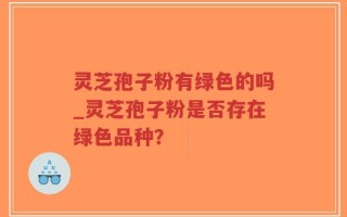 灵芝孢子粉有绿色的吗_灵芝孢子粉是否存在绿色品种？