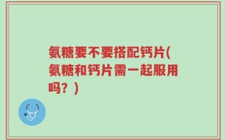 氨糖要不要搭配钙片(氨糖和钙片需一起服用吗？)