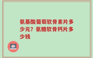 氨基酸葡萄软骨素片多少元？氨糖软骨钙片多少钱
