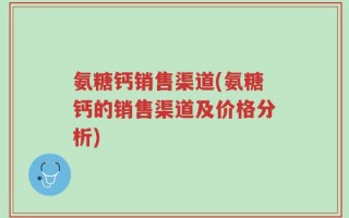 氨糖钙销售渠道(氨糖钙的销售渠道及价格分析)