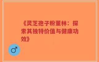 《灵芝孢子粉董林：探索其独特价值与健康功效》