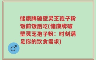 储康牌破壁灵芝孢子粉饭前饭后吃(储康牌破壁灵芝孢子粉：时刻满足你的饮食需求)